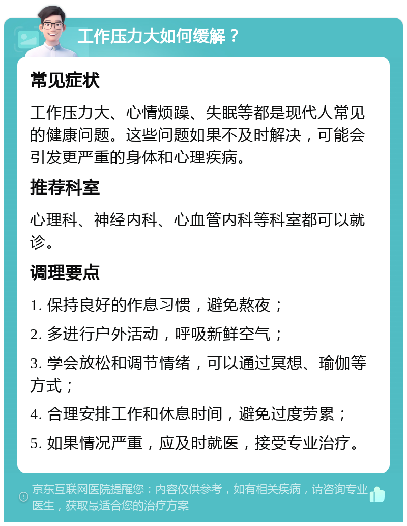 工作压力大如何缓解？ 常见症状 工作压力大、心情烦躁、失眠等都是现代人常见的健康问题。这些问题如果不及时解决，可能会引发更严重的身体和心理疾病。 推荐科室 心理科、神经内科、心血管内科等科室都可以就诊。 调理要点 1. 保持良好的作息习惯，避免熬夜； 2. 多进行户外活动，呼吸新鲜空气； 3. 学会放松和调节情绪，可以通过冥想、瑜伽等方式； 4. 合理安排工作和休息时间，避免过度劳累； 5. 如果情况严重，应及时就医，接受专业治疗。