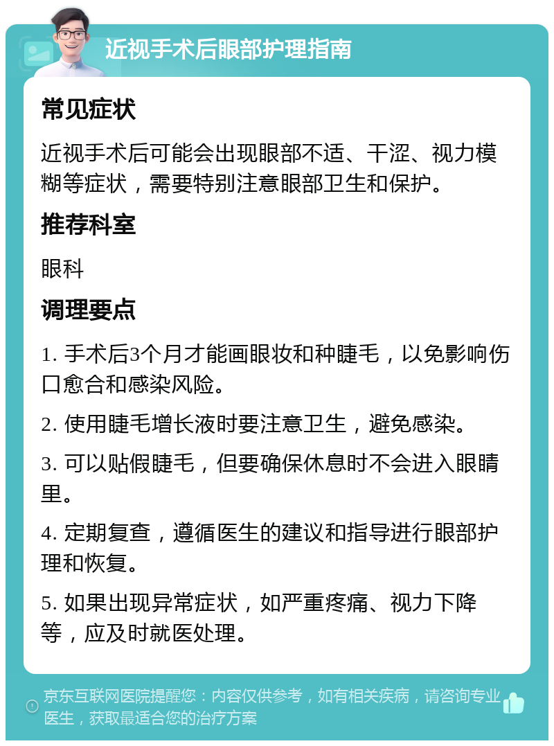 近视手术后眼部护理指南 常见症状 近视手术后可能会出现眼部不适、干涩、视力模糊等症状，需要特别注意眼部卫生和保护。 推荐科室 眼科 调理要点 1. 手术后3个月才能画眼妆和种睫毛，以免影响伤口愈合和感染风险。 2. 使用睫毛增长液时要注意卫生，避免感染。 3. 可以贴假睫毛，但要确保休息时不会进入眼睛里。 4. 定期复查，遵循医生的建议和指导进行眼部护理和恢复。 5. 如果出现异常症状，如严重疼痛、视力下降等，应及时就医处理。