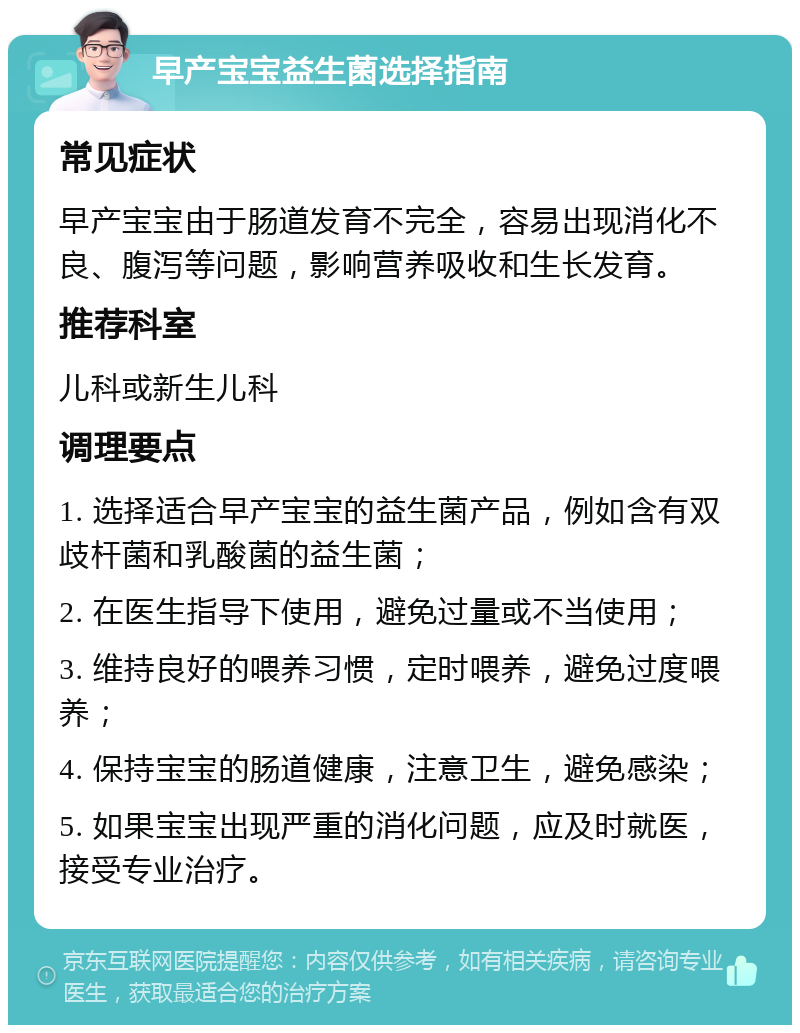 早产宝宝益生菌选择指南 常见症状 早产宝宝由于肠道发育不完全，容易出现消化不良、腹泻等问题，影响营养吸收和生长发育。 推荐科室 儿科或新生儿科 调理要点 1. 选择适合早产宝宝的益生菌产品，例如含有双歧杆菌和乳酸菌的益生菌； 2. 在医生指导下使用，避免过量或不当使用； 3. 维持良好的喂养习惯，定时喂养，避免过度喂养； 4. 保持宝宝的肠道健康，注意卫生，避免感染； 5. 如果宝宝出现严重的消化问题，应及时就医，接受专业治疗。