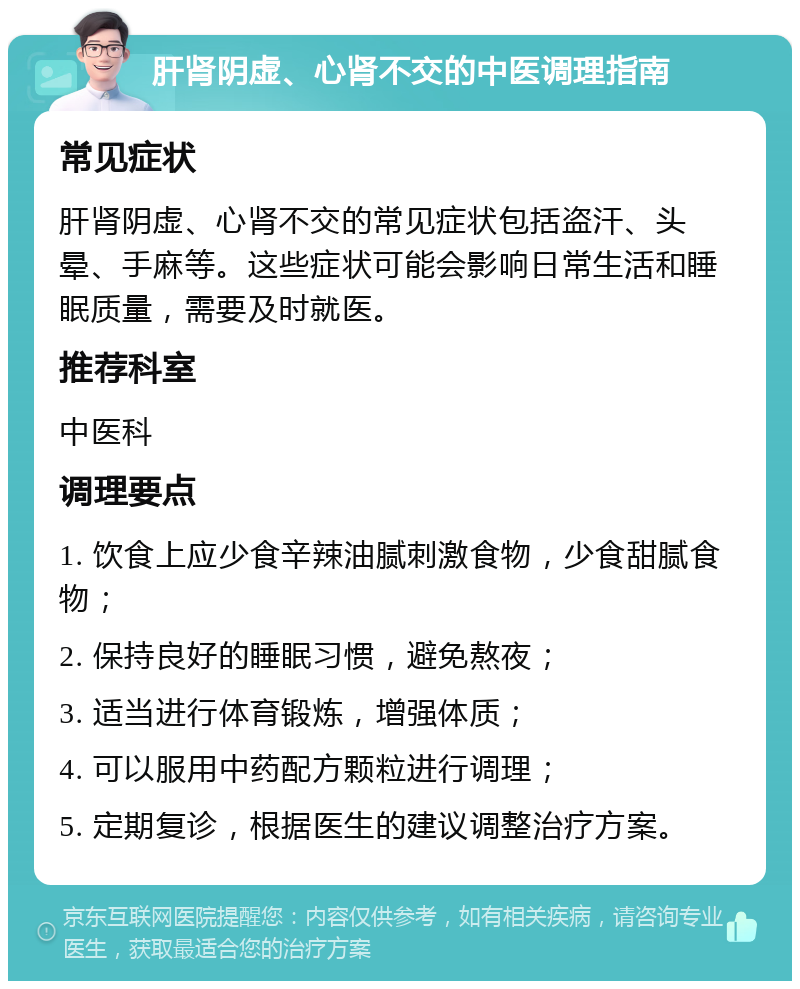 肝肾阴虚、心肾不交的中医调理指南 常见症状 肝肾阴虚、心肾不交的常见症状包括盗汗、头晕、手麻等。这些症状可能会影响日常生活和睡眠质量，需要及时就医。 推荐科室 中医科 调理要点 1. 饮食上应少食辛辣油腻刺激食物，少食甜腻食物； 2. 保持良好的睡眠习惯，避免熬夜； 3. 适当进行体育锻炼，增强体质； 4. 可以服用中药配方颗粒进行调理； 5. 定期复诊，根据医生的建议调整治疗方案。