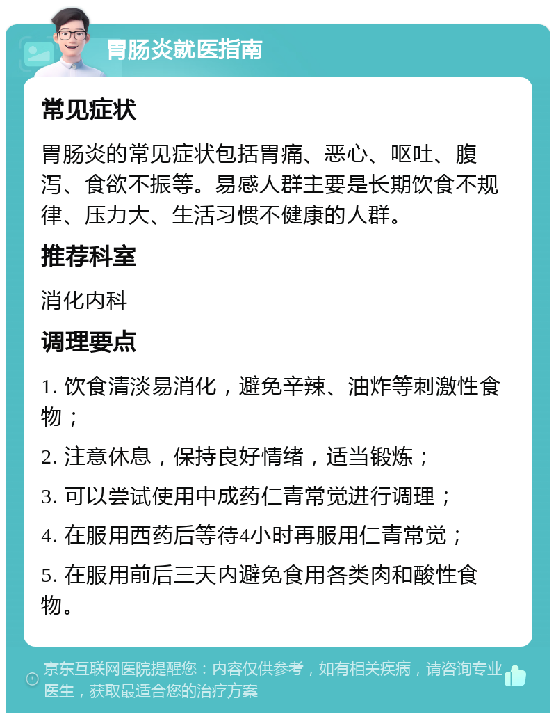 胃肠炎就医指南 常见症状 胃肠炎的常见症状包括胃痛、恶心、呕吐、腹泻、食欲不振等。易感人群主要是长期饮食不规律、压力大、生活习惯不健康的人群。 推荐科室 消化内科 调理要点 1. 饮食清淡易消化，避免辛辣、油炸等刺激性食物； 2. 注意休息，保持良好情绪，适当锻炼； 3. 可以尝试使用中成药仁青常觉进行调理； 4. 在服用西药后等待4小时再服用仁青常觉； 5. 在服用前后三天内避免食用各类肉和酸性食物。