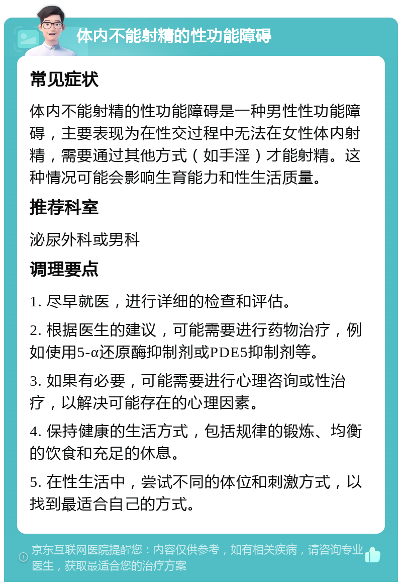 体内不能射精的性功能障碍 常见症状 体内不能射精的性功能障碍是一种男性性功能障碍，主要表现为在性交过程中无法在女性体内射精，需要通过其他方式（如手淫）才能射精。这种情况可能会影响生育能力和性生活质量。 推荐科室 泌尿外科或男科 调理要点 1. 尽早就医，进行详细的检查和评估。 2. 根据医生的建议，可能需要进行药物治疗，例如使用5-α还原酶抑制剂或PDE5抑制剂等。 3. 如果有必要，可能需要进行心理咨询或性治疗，以解决可能存在的心理因素。 4. 保持健康的生活方式，包括规律的锻炼、均衡的饮食和充足的休息。 5. 在性生活中，尝试不同的体位和刺激方式，以找到最适合自己的方式。