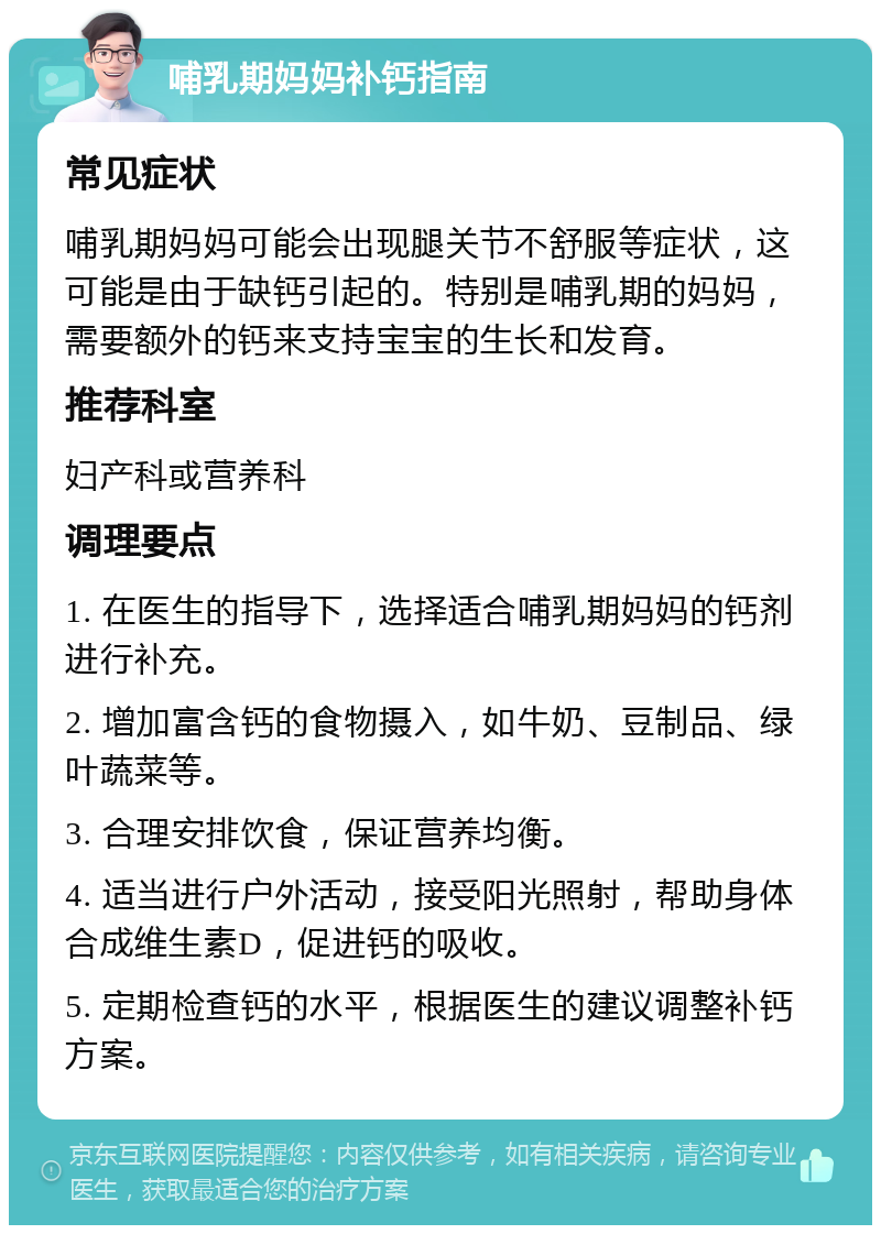 哺乳期妈妈补钙指南 常见症状 哺乳期妈妈可能会出现腿关节不舒服等症状，这可能是由于缺钙引起的。特别是哺乳期的妈妈，需要额外的钙来支持宝宝的生长和发育。 推荐科室 妇产科或营养科 调理要点 1. 在医生的指导下，选择适合哺乳期妈妈的钙剂进行补充。 2. 增加富含钙的食物摄入，如牛奶、豆制品、绿叶蔬菜等。 3. 合理安排饮食，保证营养均衡。 4. 适当进行户外活动，接受阳光照射，帮助身体合成维生素D，促进钙的吸收。 5. 定期检查钙的水平，根据医生的建议调整补钙方案。