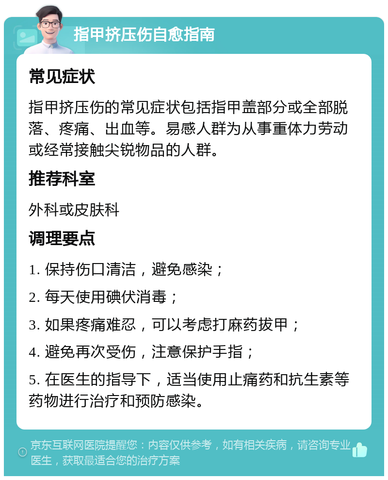 指甲挤压伤自愈指南 常见症状 指甲挤压伤的常见症状包括指甲盖部分或全部脱落、疼痛、出血等。易感人群为从事重体力劳动或经常接触尖锐物品的人群。 推荐科室 外科或皮肤科 调理要点 1. 保持伤口清洁，避免感染； 2. 每天使用碘伏消毒； 3. 如果疼痛难忍，可以考虑打麻药拔甲； 4. 避免再次受伤，注意保护手指； 5. 在医生的指导下，适当使用止痛药和抗生素等药物进行治疗和预防感染。