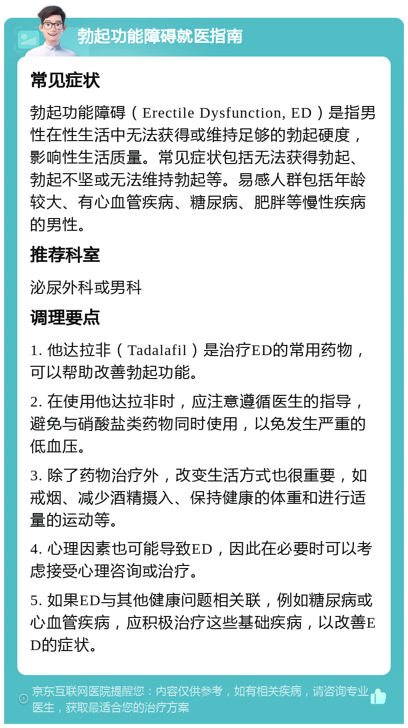 勃起功能障碍就医指南 常见症状 勃起功能障碍（Erectile Dysfunction, ED）是指男性在性生活中无法获得或维持足够的勃起硬度，影响性生活质量。常见症状包括无法获得勃起、勃起不坚或无法维持勃起等。易感人群包括年龄较大、有心血管疾病、糖尿病、肥胖等慢性疾病的男性。 推荐科室 泌尿外科或男科 调理要点 1. 他达拉非（Tadalafil）是治疗ED的常用药物，可以帮助改善勃起功能。 2. 在使用他达拉非时，应注意遵循医生的指导，避免与硝酸盐类药物同时使用，以免发生严重的低血压。 3. 除了药物治疗外，改变生活方式也很重要，如戒烟、减少酒精摄入、保持健康的体重和进行适量的运动等。 4. 心理因素也可能导致ED，因此在必要时可以考虑接受心理咨询或治疗。 5. 如果ED与其他健康问题相关联，例如糖尿病或心血管疾病，应积极治疗这些基础疾病，以改善ED的症状。