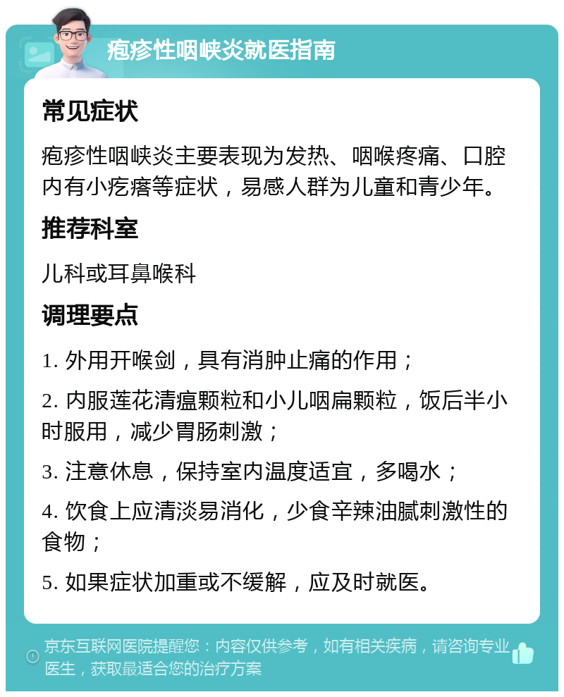 疱疹性咽峡炎就医指南 常见症状 疱疹性咽峡炎主要表现为发热、咽喉疼痛、口腔内有小疙瘩等症状，易感人群为儿童和青少年。 推荐科室 儿科或耳鼻喉科 调理要点 1. 外用开喉剑，具有消肿止痛的作用； 2. 内服莲花清瘟颗粒和小儿咽扁颗粒，饭后半小时服用，减少胃肠刺激； 3. 注意休息，保持室内温度适宜，多喝水； 4. 饮食上应清淡易消化，少食辛辣油腻刺激性的食物； 5. 如果症状加重或不缓解，应及时就医。