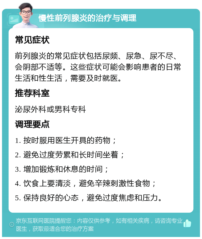 慢性前列腺炎的治疗与调理 常见症状 前列腺炎的常见症状包括尿频、尿急、尿不尽、会阴部不适等。这些症状可能会影响患者的日常生活和性生活，需要及时就医。 推荐科室 泌尿外科或男科专科 调理要点 1. 按时服用医生开具的药物； 2. 避免过度劳累和长时间坐着； 3. 增加锻炼和休息的时间； 4. 饮食上要清淡，避免辛辣刺激性食物； 5. 保持良好的心态，避免过度焦虑和压力。