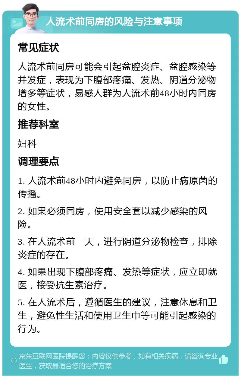 人流术前同房的风险与注意事项 常见症状 人流术前同房可能会引起盆腔炎症、盆腔感染等并发症，表现为下腹部疼痛、发热、阴道分泌物增多等症状，易感人群为人流术前48小时内同房的女性。 推荐科室 妇科 调理要点 1. 人流术前48小时内避免同房，以防止病原菌的传播。 2. 如果必须同房，使用安全套以减少感染的风险。 3. 在人流术前一天，进行阴道分泌物检查，排除炎症的存在。 4. 如果出现下腹部疼痛、发热等症状，应立即就医，接受抗生素治疗。 5. 在人流术后，遵循医生的建议，注意休息和卫生，避免性生活和使用卫生巾等可能引起感染的行为。