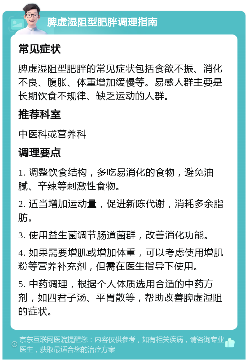 脾虚湿阻型肥胖调理指南 常见症状 脾虚湿阻型肥胖的常见症状包括食欲不振、消化不良、腹胀、体重增加缓慢等。易感人群主要是长期饮食不规律、缺乏运动的人群。 推荐科室 中医科或营养科 调理要点 1. 调整饮食结构，多吃易消化的食物，避免油腻、辛辣等刺激性食物。 2. 适当增加运动量，促进新陈代谢，消耗多余脂肪。 3. 使用益生菌调节肠道菌群，改善消化功能。 4. 如果需要增肌或增加体重，可以考虑使用增肌粉等营养补充剂，但需在医生指导下使用。 5. 中药调理，根据个人体质选用合适的中药方剂，如四君子汤、平胃散等，帮助改善脾虚湿阻的症状。