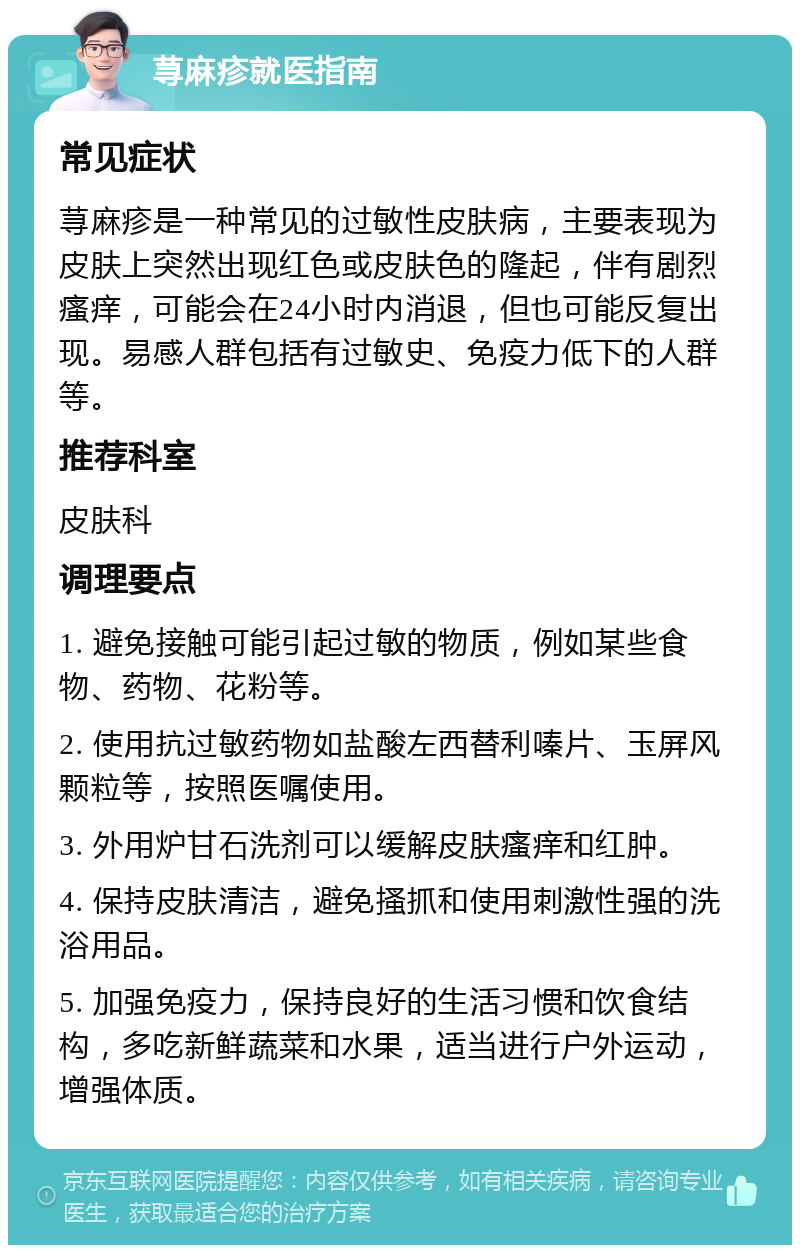 荨麻疹就医指南 常见症状 荨麻疹是一种常见的过敏性皮肤病，主要表现为皮肤上突然出现红色或皮肤色的隆起，伴有剧烈瘙痒，可能会在24小时内消退，但也可能反复出现。易感人群包括有过敏史、免疫力低下的人群等。 推荐科室 皮肤科 调理要点 1. 避免接触可能引起过敏的物质，例如某些食物、药物、花粉等。 2. 使用抗过敏药物如盐酸左西替利嗪片、玉屏风颗粒等，按照医嘱使用。 3. 外用炉甘石洗剂可以缓解皮肤瘙痒和红肿。 4. 保持皮肤清洁，避免搔抓和使用刺激性强的洗浴用品。 5. 加强免疫力，保持良好的生活习惯和饮食结构，多吃新鲜蔬菜和水果，适当进行户外运动，增强体质。