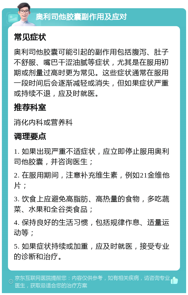 奥利司他胶囊副作用及应对 常见症状 奥利司他胶囊可能引起的副作用包括腹泻、肚子不舒服、嘴巴干涩油腻等症状，尤其是在服用初期或剂量过高时更为常见。这些症状通常在服用一段时间后会逐渐减轻或消失，但如果症状严重或持续不退，应及时就医。 推荐科室 消化内科或营养科 调理要点 1. 如果出现严重不适症状，应立即停止服用奥利司他胶囊，并咨询医生； 2. 在服用期间，注意补充维生素，例如21金维他片； 3. 饮食上应避免高脂肪、高热量的食物，多吃蔬菜、水果和全谷类食品； 4. 保持良好的生活习惯，包括规律作息、适量运动等； 5. 如果症状持续或加重，应及时就医，接受专业的诊断和治疗。