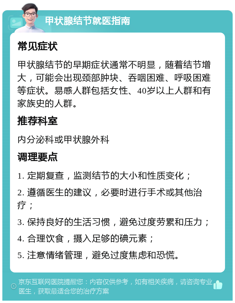 甲状腺结节就医指南 常见症状 甲状腺结节的早期症状通常不明显，随着结节增大，可能会出现颈部肿块、吞咽困难、呼吸困难等症状。易感人群包括女性、40岁以上人群和有家族史的人群。 推荐科室 内分泌科或甲状腺外科 调理要点 1. 定期复查，监测结节的大小和性质变化； 2. 遵循医生的建议，必要时进行手术或其他治疗； 3. 保持良好的生活习惯，避免过度劳累和压力； 4. 合理饮食，摄入足够的碘元素； 5. 注意情绪管理，避免过度焦虑和恐慌。