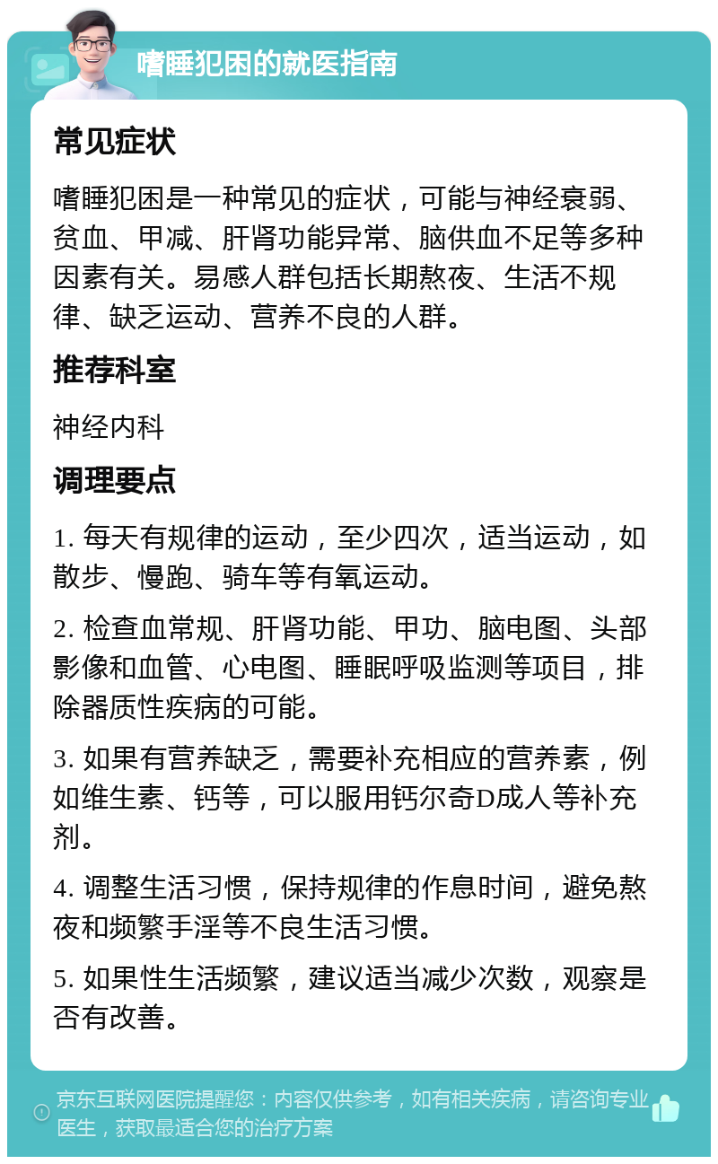 嗜睡犯困的就医指南 常见症状 嗜睡犯困是一种常见的症状，可能与神经衰弱、贫血、甲减、肝肾功能异常、脑供血不足等多种因素有关。易感人群包括长期熬夜、生活不规律、缺乏运动、营养不良的人群。 推荐科室 神经内科 调理要点 1. 每天有规律的运动，至少四次，适当运动，如散步、慢跑、骑车等有氧运动。 2. 检查血常规、肝肾功能、甲功、脑电图、头部影像和血管、心电图、睡眠呼吸监测等项目，排除器质性疾病的可能。 3. 如果有营养缺乏，需要补充相应的营养素，例如维生素、钙等，可以服用钙尔奇D成人等补充剂。 4. 调整生活习惯，保持规律的作息时间，避免熬夜和频繁手淫等不良生活习惯。 5. 如果性生活频繁，建议适当减少次数，观察是否有改善。