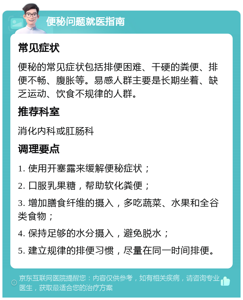 便秘问题就医指南 常见症状 便秘的常见症状包括排便困难、干硬的粪便、排便不畅、腹胀等。易感人群主要是长期坐着、缺乏运动、饮食不规律的人群。 推荐科室 消化内科或肛肠科 调理要点 1. 使用开塞露来缓解便秘症状； 2. 口服乳果糖，帮助软化粪便； 3. 增加膳食纤维的摄入，多吃蔬菜、水果和全谷类食物； 4. 保持足够的水分摄入，避免脱水； 5. 建立规律的排便习惯，尽量在同一时间排便。