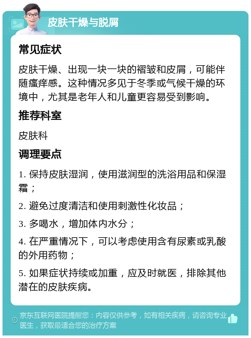 皮肤干燥与脱屑 常见症状 皮肤干燥、出现一块一块的褶皱和皮屑，可能伴随瘙痒感。这种情况多见于冬季或气候干燥的环境中，尤其是老年人和儿童更容易受到影响。 推荐科室 皮肤科 调理要点 1. 保持皮肤湿润，使用滋润型的洗浴用品和保湿霜； 2. 避免过度清洁和使用刺激性化妆品； 3. 多喝水，增加体内水分； 4. 在严重情况下，可以考虑使用含有尿素或乳酸的外用药物； 5. 如果症状持续或加重，应及时就医，排除其他潜在的皮肤疾病。