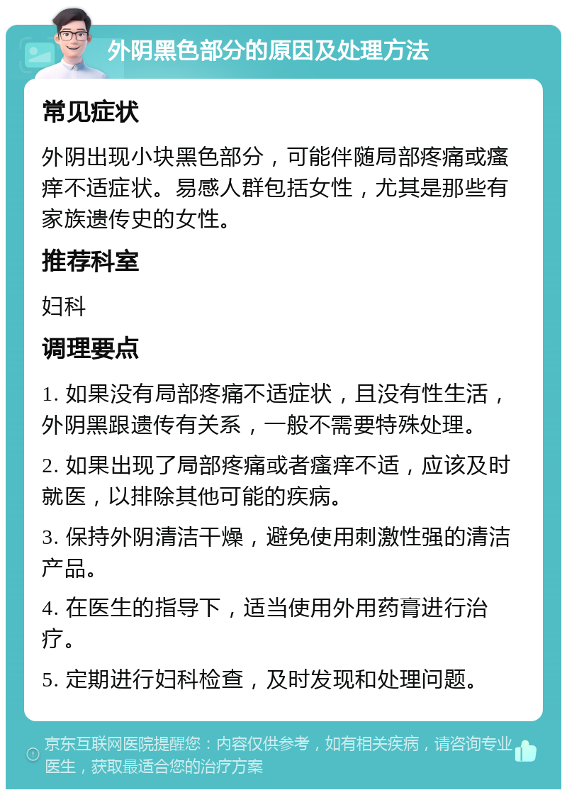 外阴黑色部分的原因及处理方法 常见症状 外阴出现小块黑色部分，可能伴随局部疼痛或瘙痒不适症状。易感人群包括女性，尤其是那些有家族遗传史的女性。 推荐科室 妇科 调理要点 1. 如果没有局部疼痛不适症状，且没有性生活，外阴黑跟遗传有关系，一般不需要特殊处理。 2. 如果出现了局部疼痛或者瘙痒不适，应该及时就医，以排除其他可能的疾病。 3. 保持外阴清洁干燥，避免使用刺激性强的清洁产品。 4. 在医生的指导下，适当使用外用药膏进行治疗。 5. 定期进行妇科检查，及时发现和处理问题。