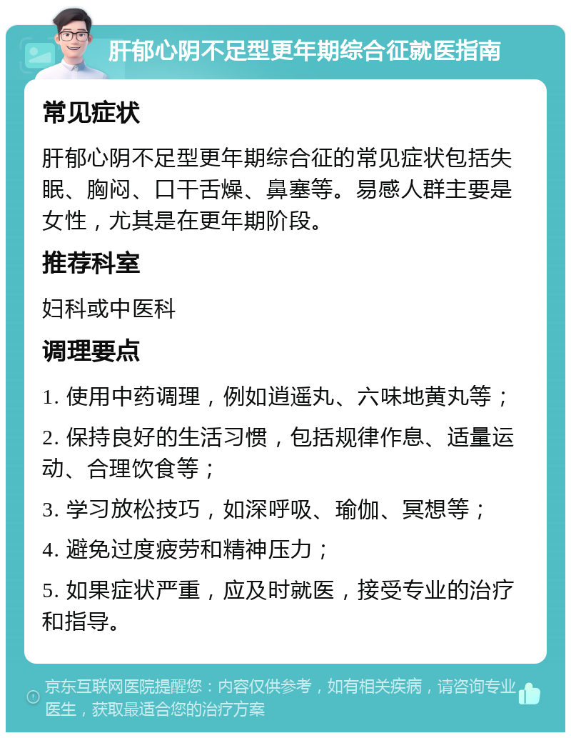 肝郁心阴不足型更年期综合征就医指南 常见症状 肝郁心阴不足型更年期综合征的常见症状包括失眠、胸闷、口干舌燥、鼻塞等。易感人群主要是女性，尤其是在更年期阶段。 推荐科室 妇科或中医科 调理要点 1. 使用中药调理，例如逍遥丸、六味地黄丸等； 2. 保持良好的生活习惯，包括规律作息、适量运动、合理饮食等； 3. 学习放松技巧，如深呼吸、瑜伽、冥想等； 4. 避免过度疲劳和精神压力； 5. 如果症状严重，应及时就医，接受专业的治疗和指导。