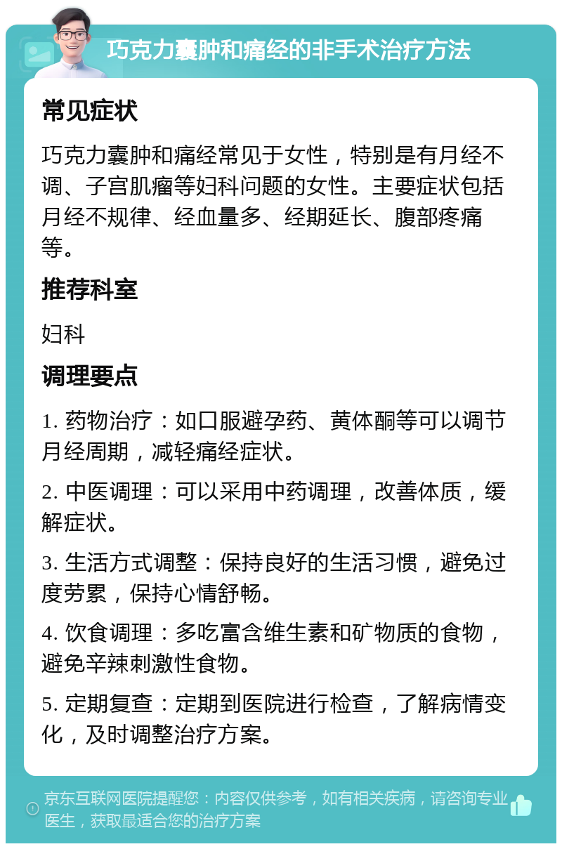 巧克力囊肿和痛经的非手术治疗方法 常见症状 巧克力囊肿和痛经常见于女性，特别是有月经不调、子宫肌瘤等妇科问题的女性。主要症状包括月经不规律、经血量多、经期延长、腹部疼痛等。 推荐科室 妇科 调理要点 1. 药物治疗：如口服避孕药、黄体酮等可以调节月经周期，减轻痛经症状。 2. 中医调理：可以采用中药调理，改善体质，缓解症状。 3. 生活方式调整：保持良好的生活习惯，避免过度劳累，保持心情舒畅。 4. 饮食调理：多吃富含维生素和矿物质的食物，避免辛辣刺激性食物。 5. 定期复查：定期到医院进行检查，了解病情变化，及时调整治疗方案。