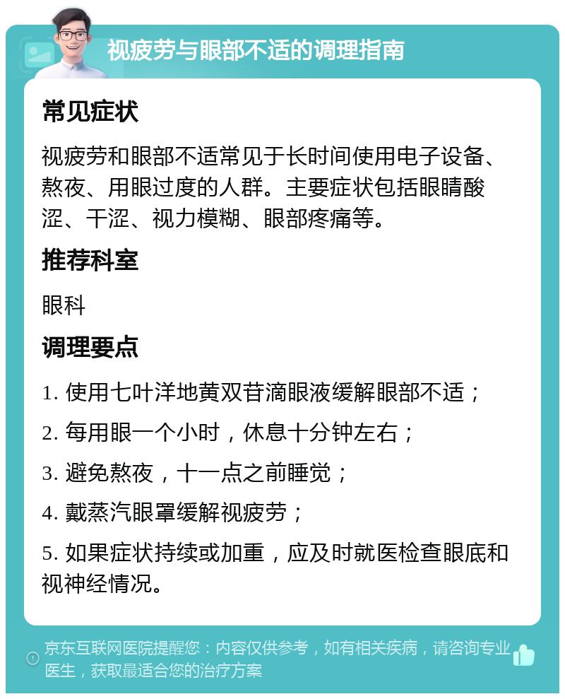 视疲劳与眼部不适的调理指南 常见症状 视疲劳和眼部不适常见于长时间使用电子设备、熬夜、用眼过度的人群。主要症状包括眼睛酸涩、干涩、视力模糊、眼部疼痛等。 推荐科室 眼科 调理要点 1. 使用七叶洋地黄双苷滴眼液缓解眼部不适； 2. 每用眼一个小时，休息十分钟左右； 3. 避免熬夜，十一点之前睡觉； 4. 戴蒸汽眼罩缓解视疲劳； 5. 如果症状持续或加重，应及时就医检查眼底和视神经情况。