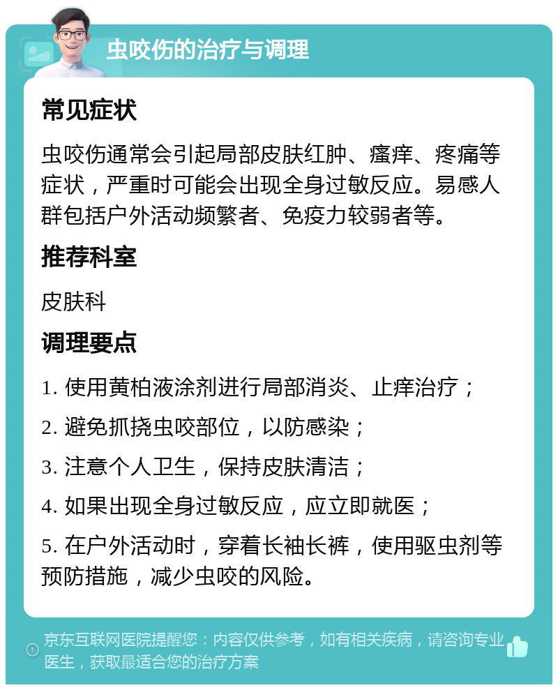 虫咬伤的治疗与调理 常见症状 虫咬伤通常会引起局部皮肤红肿、瘙痒、疼痛等症状，严重时可能会出现全身过敏反应。易感人群包括户外活动频繁者、免疫力较弱者等。 推荐科室 皮肤科 调理要点 1. 使用黄柏液涂剂进行局部消炎、止痒治疗； 2. 避免抓挠虫咬部位，以防感染； 3. 注意个人卫生，保持皮肤清洁； 4. 如果出现全身过敏反应，应立即就医； 5. 在户外活动时，穿着长袖长裤，使用驱虫剂等预防措施，减少虫咬的风险。