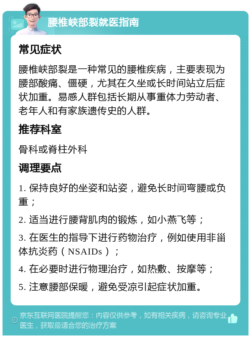 腰椎峡部裂就医指南 常见症状 腰椎峡部裂是一种常见的腰椎疾病，主要表现为腰部酸痛、僵硬，尤其在久坐或长时间站立后症状加重。易感人群包括长期从事重体力劳动者、老年人和有家族遗传史的人群。 推荐科室 骨科或脊柱外科 调理要点 1. 保持良好的坐姿和站姿，避免长时间弯腰或负重； 2. 适当进行腰背肌肉的锻炼，如小燕飞等； 3. 在医生的指导下进行药物治疗，例如使用非甾体抗炎药（NSAIDs）； 4. 在必要时进行物理治疗，如热敷、按摩等； 5. 注意腰部保暖，避免受凉引起症状加重。