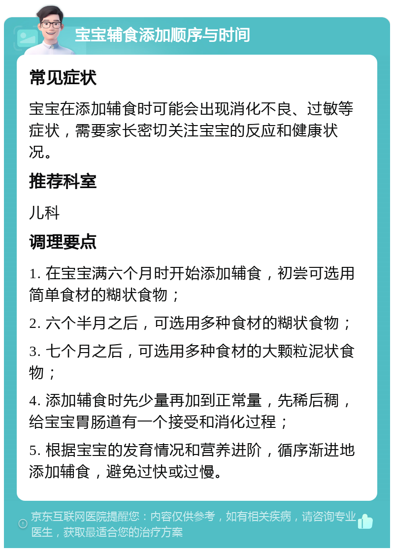 宝宝辅食添加顺序与时间 常见症状 宝宝在添加辅食时可能会出现消化不良、过敏等症状，需要家长密切关注宝宝的反应和健康状况。 推荐科室 儿科 调理要点 1. 在宝宝满六个月时开始添加辅食，初尝可选用简单食材的糊状食物； 2. 六个半月之后，可选用多种食材的糊状食物； 3. 七个月之后，可选用多种食材的大颗粒泥状食物； 4. 添加辅食时先少量再加到正常量，先稀后稠，给宝宝胃肠道有一个接受和消化过程； 5. 根据宝宝的发育情况和营养进阶，循序渐进地添加辅食，避免过快或过慢。