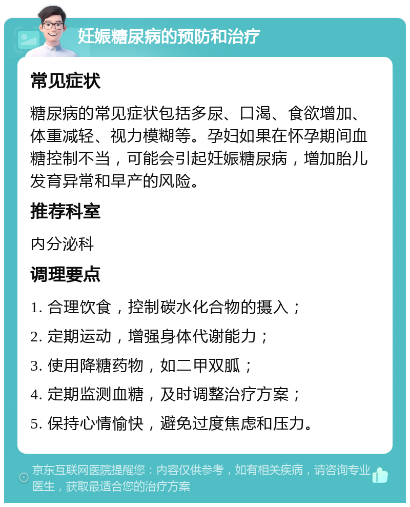 妊娠糖尿病的预防和治疗 常见症状 糖尿病的常见症状包括多尿、口渴、食欲增加、体重减轻、视力模糊等。孕妇如果在怀孕期间血糖控制不当，可能会引起妊娠糖尿病，增加胎儿发育异常和早产的风险。 推荐科室 内分泌科 调理要点 1. 合理饮食，控制碳水化合物的摄入； 2. 定期运动，增强身体代谢能力； 3. 使用降糖药物，如二甲双胍； 4. 定期监测血糖，及时调整治疗方案； 5. 保持心情愉快，避免过度焦虑和压力。