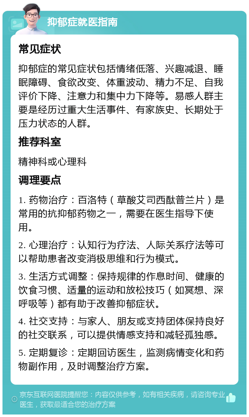 抑郁症就医指南 常见症状 抑郁症的常见症状包括情绪低落、兴趣减退、睡眠障碍、食欲改变、体重波动、精力不足、自我评价下降、注意力和集中力下降等。易感人群主要是经历过重大生活事件、有家族史、长期处于压力状态的人群。 推荐科室 精神科或心理科 调理要点 1. 药物治疗：百洛特（草酸艾司西酞普兰片）是常用的抗抑郁药物之一，需要在医生指导下使用。 2. 心理治疗：认知行为疗法、人际关系疗法等可以帮助患者改变消极思维和行为模式。 3. 生活方式调整：保持规律的作息时间、健康的饮食习惯、适量的运动和放松技巧（如冥想、深呼吸等）都有助于改善抑郁症状。 4. 社交支持：与家人、朋友或支持团体保持良好的社交联系，可以提供情感支持和减轻孤独感。 5. 定期复诊：定期回访医生，监测病情变化和药物副作用，及时调整治疗方案。