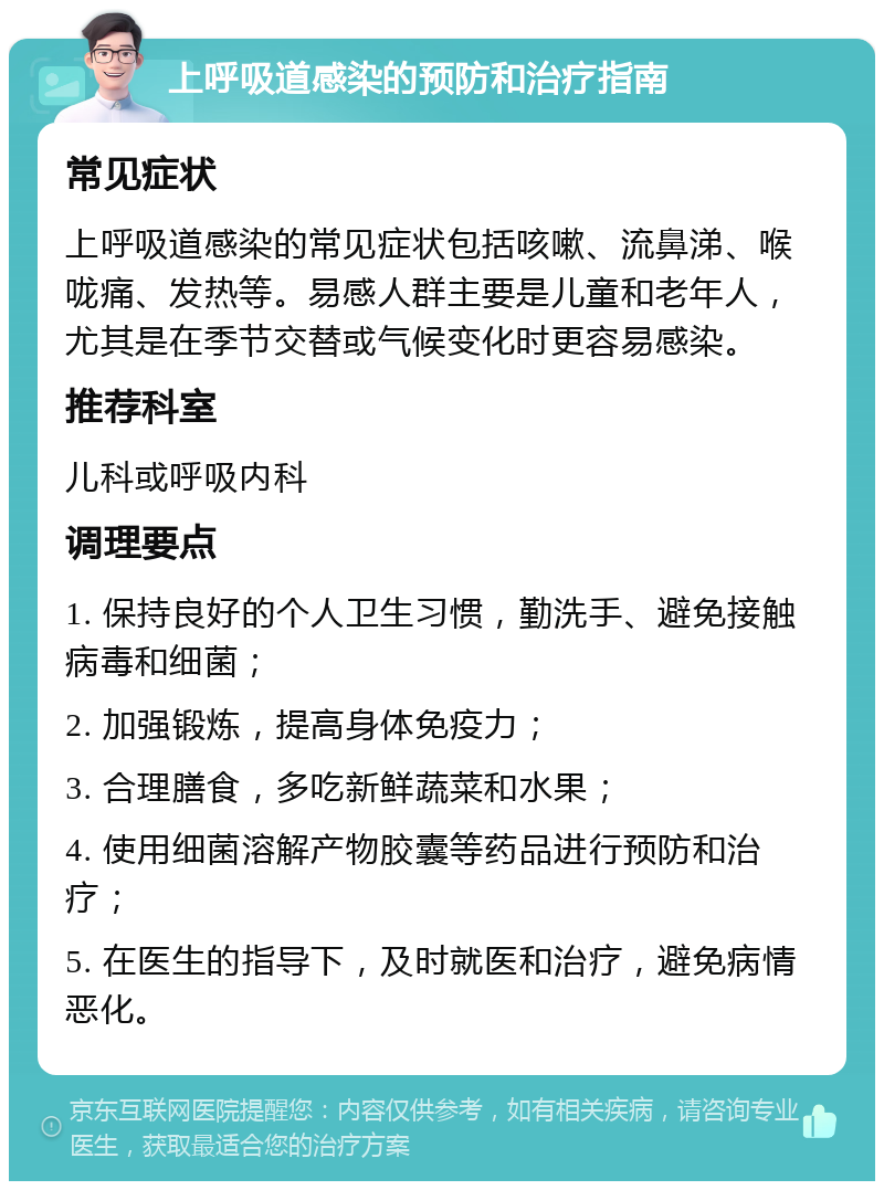 上呼吸道感染的预防和治疗指南 常见症状 上呼吸道感染的常见症状包括咳嗽、流鼻涕、喉咙痛、发热等。易感人群主要是儿童和老年人，尤其是在季节交替或气候变化时更容易感染。 推荐科室 儿科或呼吸内科 调理要点 1. 保持良好的个人卫生习惯，勤洗手、避免接触病毒和细菌； 2. 加强锻炼，提高身体免疫力； 3. 合理膳食，多吃新鲜蔬菜和水果； 4. 使用细菌溶解产物胶囊等药品进行预防和治疗； 5. 在医生的指导下，及时就医和治疗，避免病情恶化。