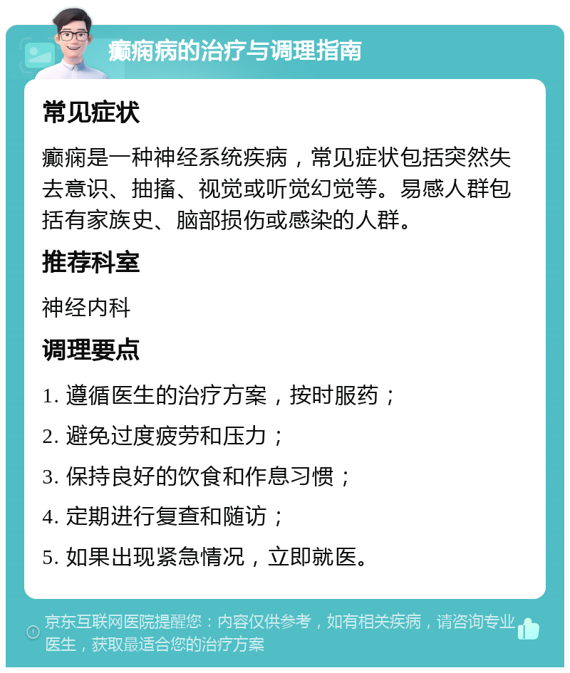 癫痫病的治疗与调理指南 常见症状 癫痫是一种神经系统疾病，常见症状包括突然失去意识、抽搐、视觉或听觉幻觉等。易感人群包括有家族史、脑部损伤或感染的人群。 推荐科室 神经内科 调理要点 1. 遵循医生的治疗方案，按时服药； 2. 避免过度疲劳和压力； 3. 保持良好的饮食和作息习惯； 4. 定期进行复查和随访； 5. 如果出现紧急情况，立即就医。