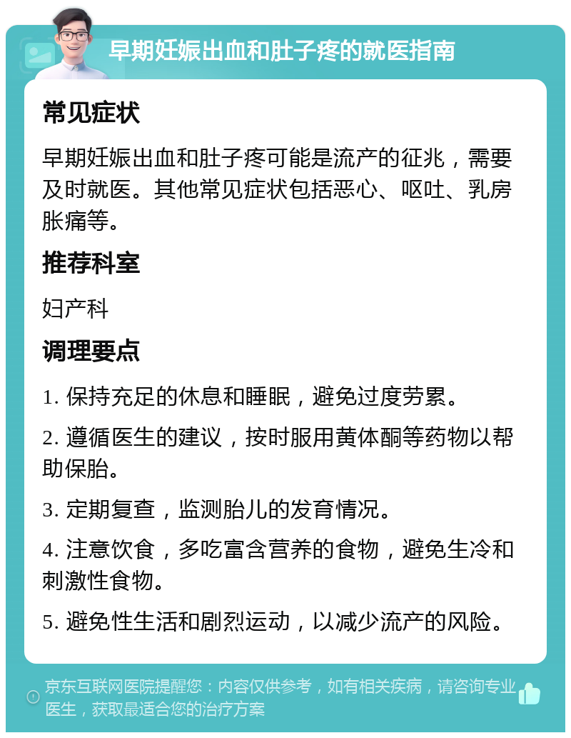 早期妊娠出血和肚子疼的就医指南 常见症状 早期妊娠出血和肚子疼可能是流产的征兆，需要及时就医。其他常见症状包括恶心、呕吐、乳房胀痛等。 推荐科室 妇产科 调理要点 1. 保持充足的休息和睡眠，避免过度劳累。 2. 遵循医生的建议，按时服用黄体酮等药物以帮助保胎。 3. 定期复查，监测胎儿的发育情况。 4. 注意饮食，多吃富含营养的食物，避免生冷和刺激性食物。 5. 避免性生活和剧烈运动，以减少流产的风险。