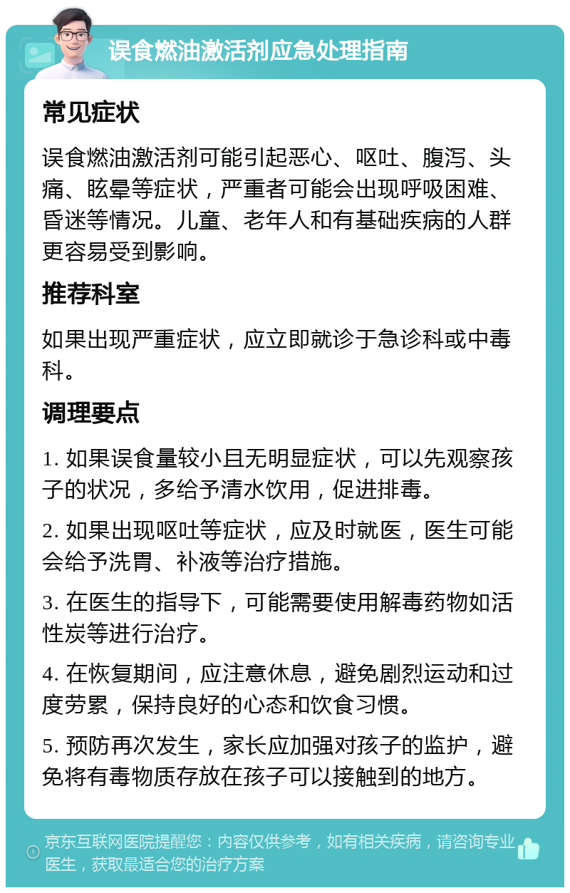 误食燃油激活剂应急处理指南 常见症状 误食燃油激活剂可能引起恶心、呕吐、腹泻、头痛、眩晕等症状，严重者可能会出现呼吸困难、昏迷等情况。儿童、老年人和有基础疾病的人群更容易受到影响。 推荐科室 如果出现严重症状，应立即就诊于急诊科或中毒科。 调理要点 1. 如果误食量较小且无明显症状，可以先观察孩子的状况，多给予清水饮用，促进排毒。 2. 如果出现呕吐等症状，应及时就医，医生可能会给予洗胃、补液等治疗措施。 3. 在医生的指导下，可能需要使用解毒药物如活性炭等进行治疗。 4. 在恢复期间，应注意休息，避免剧烈运动和过度劳累，保持良好的心态和饮食习惯。 5. 预防再次发生，家长应加强对孩子的监护，避免将有毒物质存放在孩子可以接触到的地方。