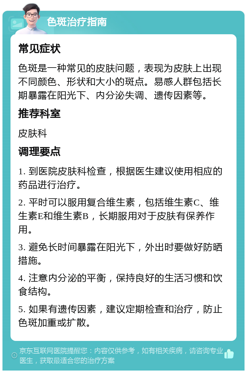 色斑治疗指南 常见症状 色斑是一种常见的皮肤问题，表现为皮肤上出现不同颜色、形状和大小的斑点。易感人群包括长期暴露在阳光下、内分泌失调、遗传因素等。 推荐科室 皮肤科 调理要点 1. 到医院皮肤科检查，根据医生建议使用相应的药品进行治疗。 2. 平时可以服用复合维生素，包括维生素C、维生素E和维生素B，长期服用对于皮肤有保养作用。 3. 避免长时间暴露在阳光下，外出时要做好防晒措施。 4. 注意内分泌的平衡，保持良好的生活习惯和饮食结构。 5. 如果有遗传因素，建议定期检查和治疗，防止色斑加重或扩散。