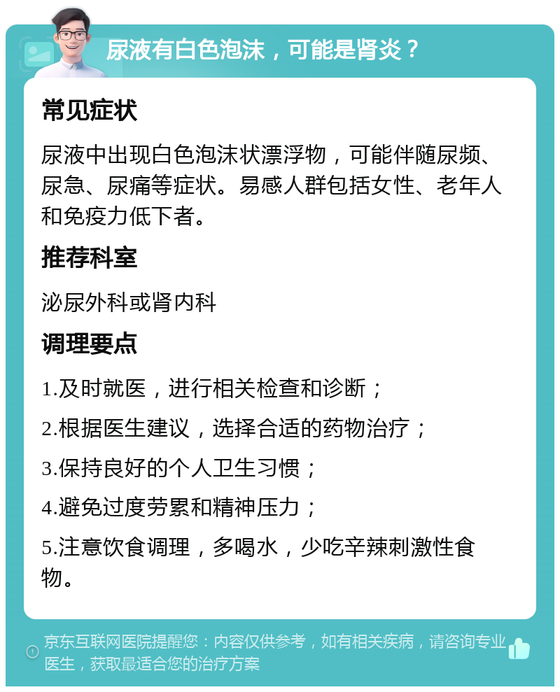 尿液有白色泡沫，可能是肾炎？ 常见症状 尿液中出现白色泡沫状漂浮物，可能伴随尿频、尿急、尿痛等症状。易感人群包括女性、老年人和免疫力低下者。 推荐科室 泌尿外科或肾内科 调理要点 1.及时就医，进行相关检查和诊断； 2.根据医生建议，选择合适的药物治疗； 3.保持良好的个人卫生习惯； 4.避免过度劳累和精神压力； 5.注意饮食调理，多喝水，少吃辛辣刺激性食物。