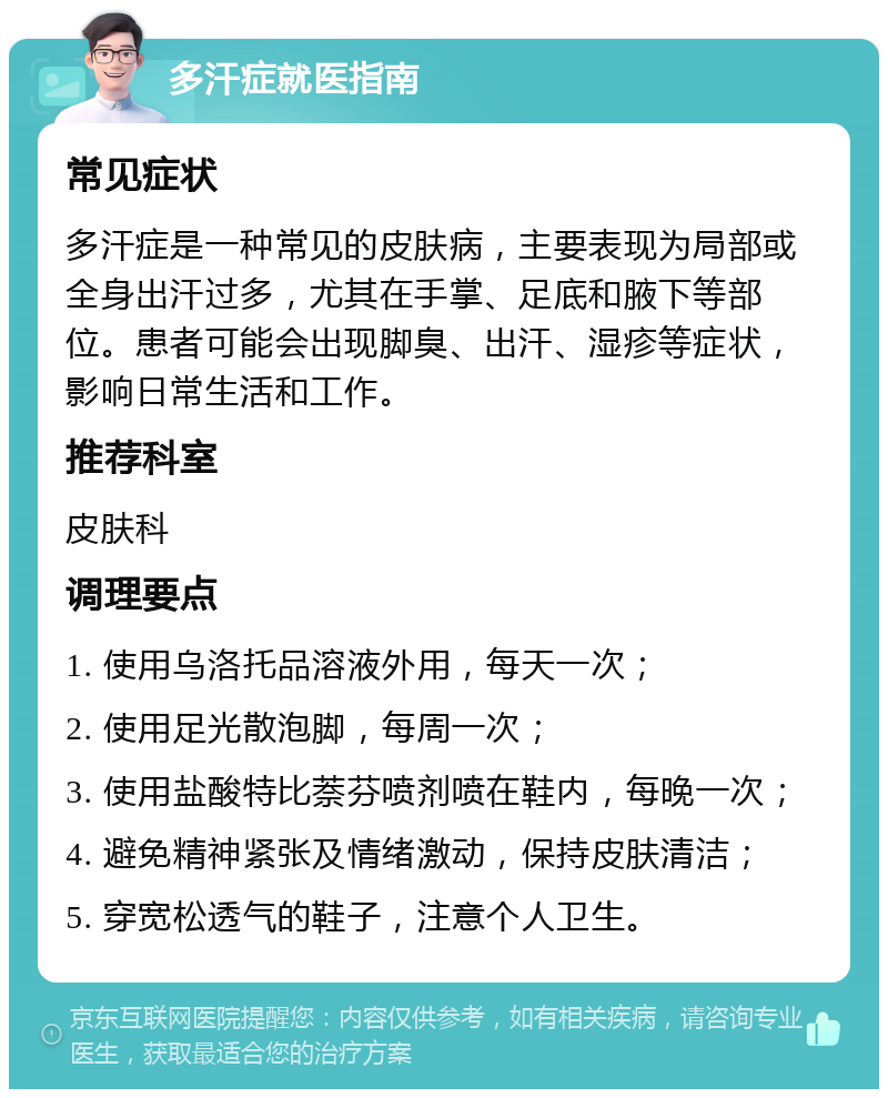 多汗症就医指南 常见症状 多汗症是一种常见的皮肤病，主要表现为局部或全身出汗过多，尤其在手掌、足底和腋下等部位。患者可能会出现脚臭、出汗、湿疹等症状，影响日常生活和工作。 推荐科室 皮肤科 调理要点 1. 使用乌洛托品溶液外用，每天一次； 2. 使用足光散泡脚，每周一次； 3. 使用盐酸特比萘芬喷剂喷在鞋内，每晚一次； 4. 避免精神紧张及情绪激动，保持皮肤清洁； 5. 穿宽松透气的鞋子，注意个人卫生。