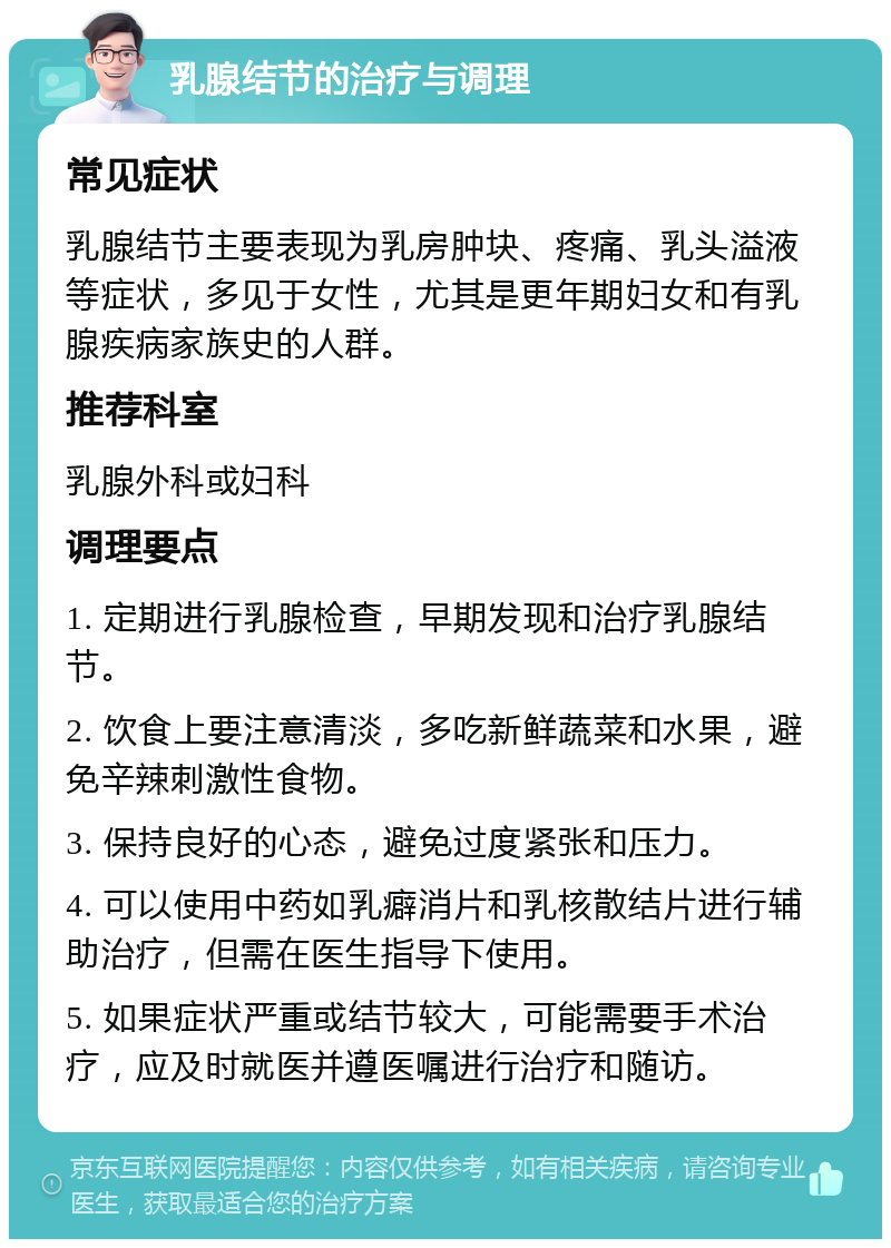 乳腺结节的治疗与调理 常见症状 乳腺结节主要表现为乳房肿块、疼痛、乳头溢液等症状，多见于女性，尤其是更年期妇女和有乳腺疾病家族史的人群。 推荐科室 乳腺外科或妇科 调理要点 1. 定期进行乳腺检查，早期发现和治疗乳腺结节。 2. 饮食上要注意清淡，多吃新鲜蔬菜和水果，避免辛辣刺激性食物。 3. 保持良好的心态，避免过度紧张和压力。 4. 可以使用中药如乳癖消片和乳核散结片进行辅助治疗，但需在医生指导下使用。 5. 如果症状严重或结节较大，可能需要手术治疗，应及时就医并遵医嘱进行治疗和随访。