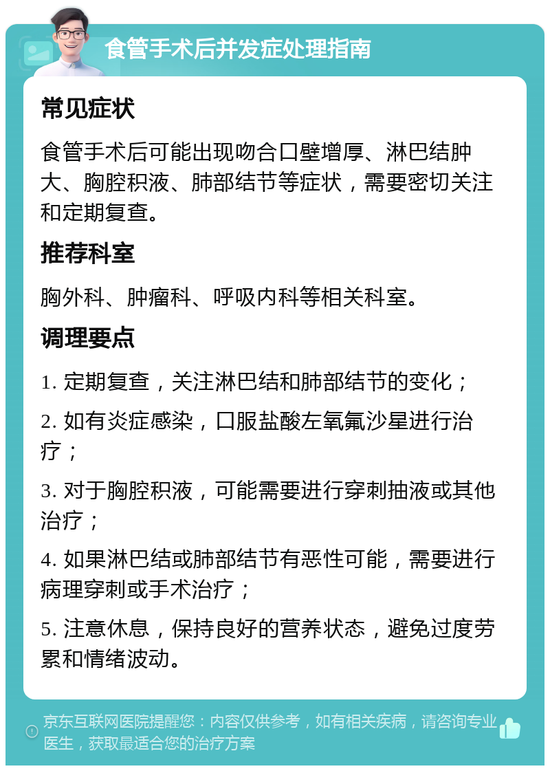 食管手术后并发症处理指南 常见症状 食管手术后可能出现吻合口壁增厚、淋巴结肿大、胸腔积液、肺部结节等症状，需要密切关注和定期复查。 推荐科室 胸外科、肿瘤科、呼吸内科等相关科室。 调理要点 1. 定期复查，关注淋巴结和肺部结节的变化； 2. 如有炎症感染，口服盐酸左氧氟沙星进行治疗； 3. 对于胸腔积液，可能需要进行穿刺抽液或其他治疗； 4. 如果淋巴结或肺部结节有恶性可能，需要进行病理穿刺或手术治疗； 5. 注意休息，保持良好的营养状态，避免过度劳累和情绪波动。