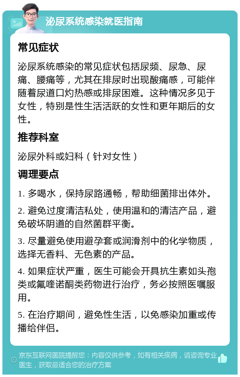 泌尿系统感染就医指南 常见症状 泌尿系统感染的常见症状包括尿频、尿急、尿痛、腰痛等，尤其在排尿时出现酸痛感，可能伴随着尿道口灼热感或排尿困难。这种情况多见于女性，特别是性生活活跃的女性和更年期后的女性。 推荐科室 泌尿外科或妇科（针对女性） 调理要点 1. 多喝水，保持尿路通畅，帮助细菌排出体外。 2. 避免过度清洁私处，使用温和的清洁产品，避免破坏阴道的自然菌群平衡。 3. 尽量避免使用避孕套或润滑剂中的化学物质，选择无香料、无色素的产品。 4. 如果症状严重，医生可能会开具抗生素如头孢类或氟喹诺酮类药物进行治疗，务必按照医嘱服用。 5. 在治疗期间，避免性生活，以免感染加重或传播给伴侣。