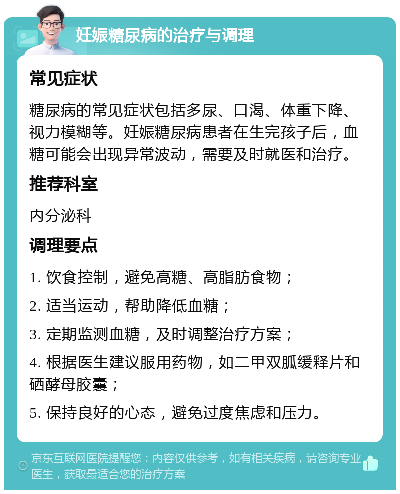 妊娠糖尿病的治疗与调理 常见症状 糖尿病的常见症状包括多尿、口渴、体重下降、视力模糊等。妊娠糖尿病患者在生完孩子后，血糖可能会出现异常波动，需要及时就医和治疗。 推荐科室 内分泌科 调理要点 1. 饮食控制，避免高糖、高脂肪食物； 2. 适当运动，帮助降低血糖； 3. 定期监测血糖，及时调整治疗方案； 4. 根据医生建议服用药物，如二甲双胍缓释片和硒酵母胶囊； 5. 保持良好的心态，避免过度焦虑和压力。