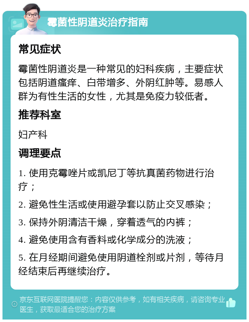 霉菌性阴道炎治疗指南 常见症状 霉菌性阴道炎是一种常见的妇科疾病，主要症状包括阴道瘙痒、白带增多、外阴红肿等。易感人群为有性生活的女性，尤其是免疫力较低者。 推荐科室 妇产科 调理要点 1. 使用克霉唑片或凯尼丁等抗真菌药物进行治疗； 2. 避免性生活或使用避孕套以防止交叉感染； 3. 保持外阴清洁干燥，穿着透气的内裤； 4. 避免使用含有香料或化学成分的洗液； 5. 在月经期间避免使用阴道栓剂或片剂，等待月经结束后再继续治疗。