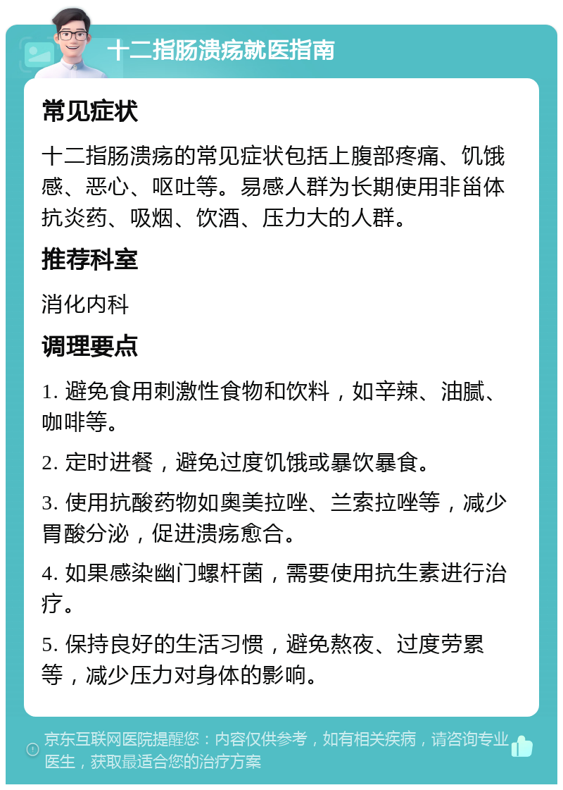 十二指肠溃疡就医指南 常见症状 十二指肠溃疡的常见症状包括上腹部疼痛、饥饿感、恶心、呕吐等。易感人群为长期使用非甾体抗炎药、吸烟、饮酒、压力大的人群。 推荐科室 消化内科 调理要点 1. 避免食用刺激性食物和饮料，如辛辣、油腻、咖啡等。 2. 定时进餐，避免过度饥饿或暴饮暴食。 3. 使用抗酸药物如奥美拉唑、兰索拉唑等，减少胃酸分泌，促进溃疡愈合。 4. 如果感染幽门螺杆菌，需要使用抗生素进行治疗。 5. 保持良好的生活习惯，避免熬夜、过度劳累等，减少压力对身体的影响。