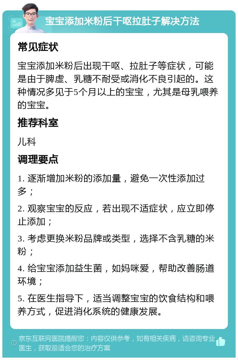 宝宝添加米粉后干呕拉肚子解决方法 常见症状 宝宝添加米粉后出现干呕、拉肚子等症状，可能是由于脾虚、乳糖不耐受或消化不良引起的。这种情况多见于5个月以上的宝宝，尤其是母乳喂养的宝宝。 推荐科室 儿科 调理要点 1. 逐渐增加米粉的添加量，避免一次性添加过多； 2. 观察宝宝的反应，若出现不适症状，应立即停止添加； 3. 考虑更换米粉品牌或类型，选择不含乳糖的米粉； 4. 给宝宝添加益生菌，如妈咪爱，帮助改善肠道环境； 5. 在医生指导下，适当调整宝宝的饮食结构和喂养方式，促进消化系统的健康发展。