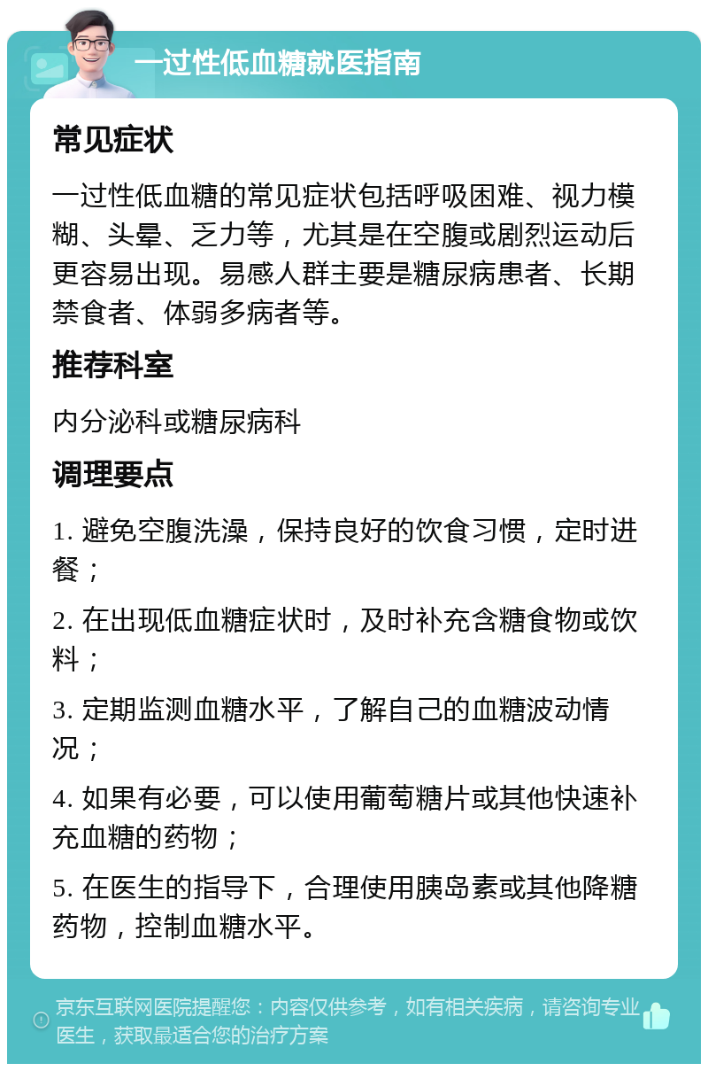 一过性低血糖就医指南 常见症状 一过性低血糖的常见症状包括呼吸困难、视力模糊、头晕、乏力等，尤其是在空腹或剧烈运动后更容易出现。易感人群主要是糖尿病患者、长期禁食者、体弱多病者等。 推荐科室 内分泌科或糖尿病科 调理要点 1. 避免空腹洗澡，保持良好的饮食习惯，定时进餐； 2. 在出现低血糖症状时，及时补充含糖食物或饮料； 3. 定期监测血糖水平，了解自己的血糖波动情况； 4. 如果有必要，可以使用葡萄糖片或其他快速补充血糖的药物； 5. 在医生的指导下，合理使用胰岛素或其他降糖药物，控制血糖水平。