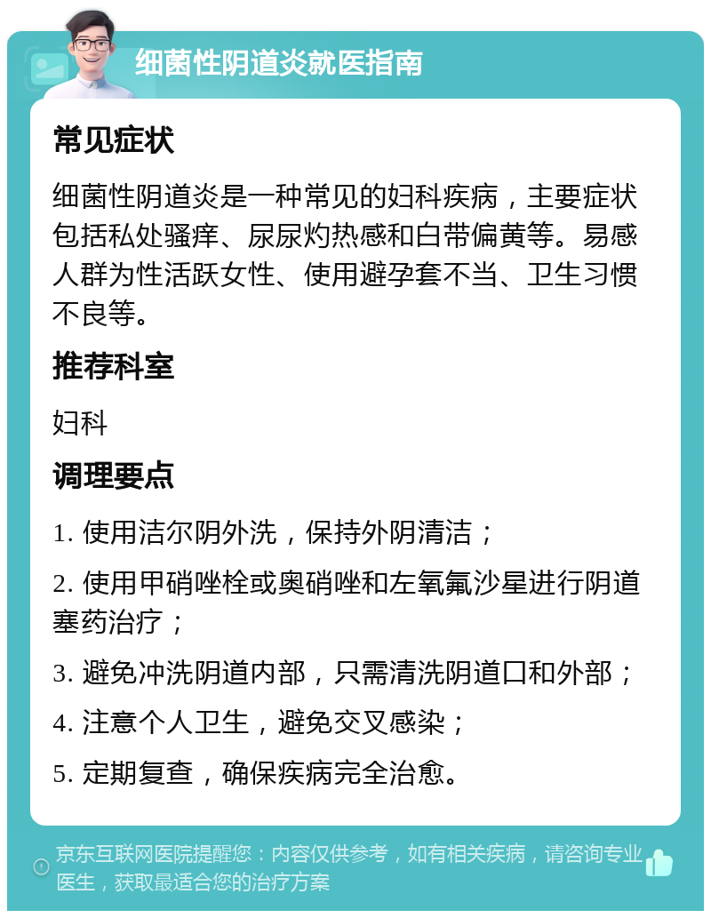 细菌性阴道炎就医指南 常见症状 细菌性阴道炎是一种常见的妇科疾病，主要症状包括私处骚痒、尿尿灼热感和白带偏黄等。易感人群为性活跃女性、使用避孕套不当、卫生习惯不良等。 推荐科室 妇科 调理要点 1. 使用洁尔阴外洗，保持外阴清洁； 2. 使用甲硝唑栓或奥硝唑和左氧氟沙星进行阴道塞药治疗； 3. 避免冲洗阴道内部，只需清洗阴道口和外部； 4. 注意个人卫生，避免交叉感染； 5. 定期复查，确保疾病完全治愈。