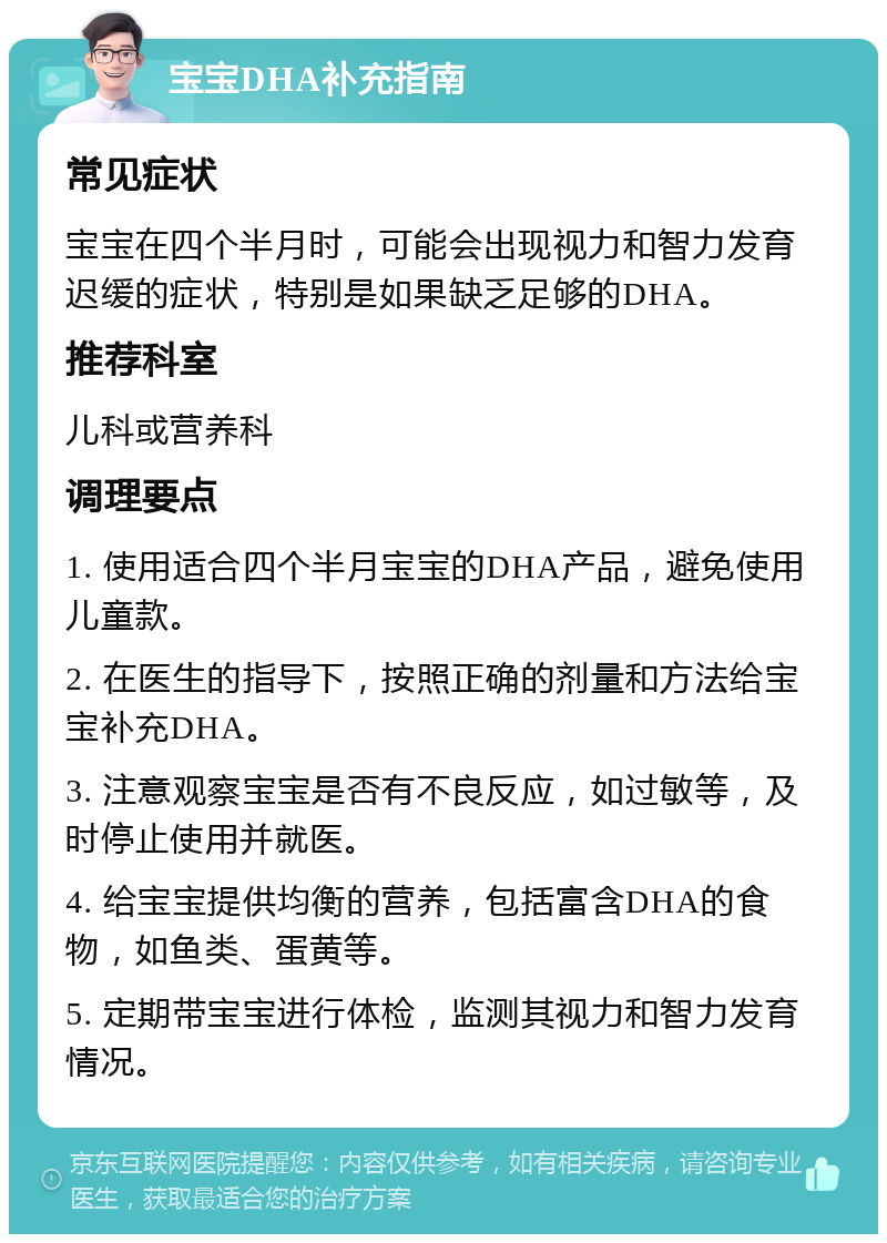 宝宝DHA补充指南 常见症状 宝宝在四个半月时，可能会出现视力和智力发育迟缓的症状，特别是如果缺乏足够的DHA。 推荐科室 儿科或营养科 调理要点 1. 使用适合四个半月宝宝的DHA产品，避免使用儿童款。 2. 在医生的指导下，按照正确的剂量和方法给宝宝补充DHA。 3. 注意观察宝宝是否有不良反应，如过敏等，及时停止使用并就医。 4. 给宝宝提供均衡的营养，包括富含DHA的食物，如鱼类、蛋黄等。 5. 定期带宝宝进行体检，监测其视力和智力发育情况。