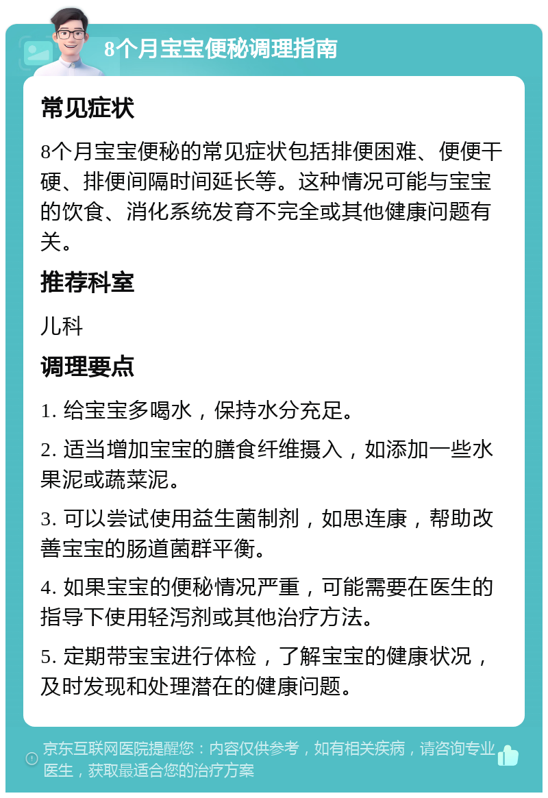 8个月宝宝便秘调理指南 常见症状 8个月宝宝便秘的常见症状包括排便困难、便便干硬、排便间隔时间延长等。这种情况可能与宝宝的饮食、消化系统发育不完全或其他健康问题有关。 推荐科室 儿科 调理要点 1. 给宝宝多喝水，保持水分充足。 2. 适当增加宝宝的膳食纤维摄入，如添加一些水果泥或蔬菜泥。 3. 可以尝试使用益生菌制剂，如思连康，帮助改善宝宝的肠道菌群平衡。 4. 如果宝宝的便秘情况严重，可能需要在医生的指导下使用轻泻剂或其他治疗方法。 5. 定期带宝宝进行体检，了解宝宝的健康状况，及时发现和处理潜在的健康问题。