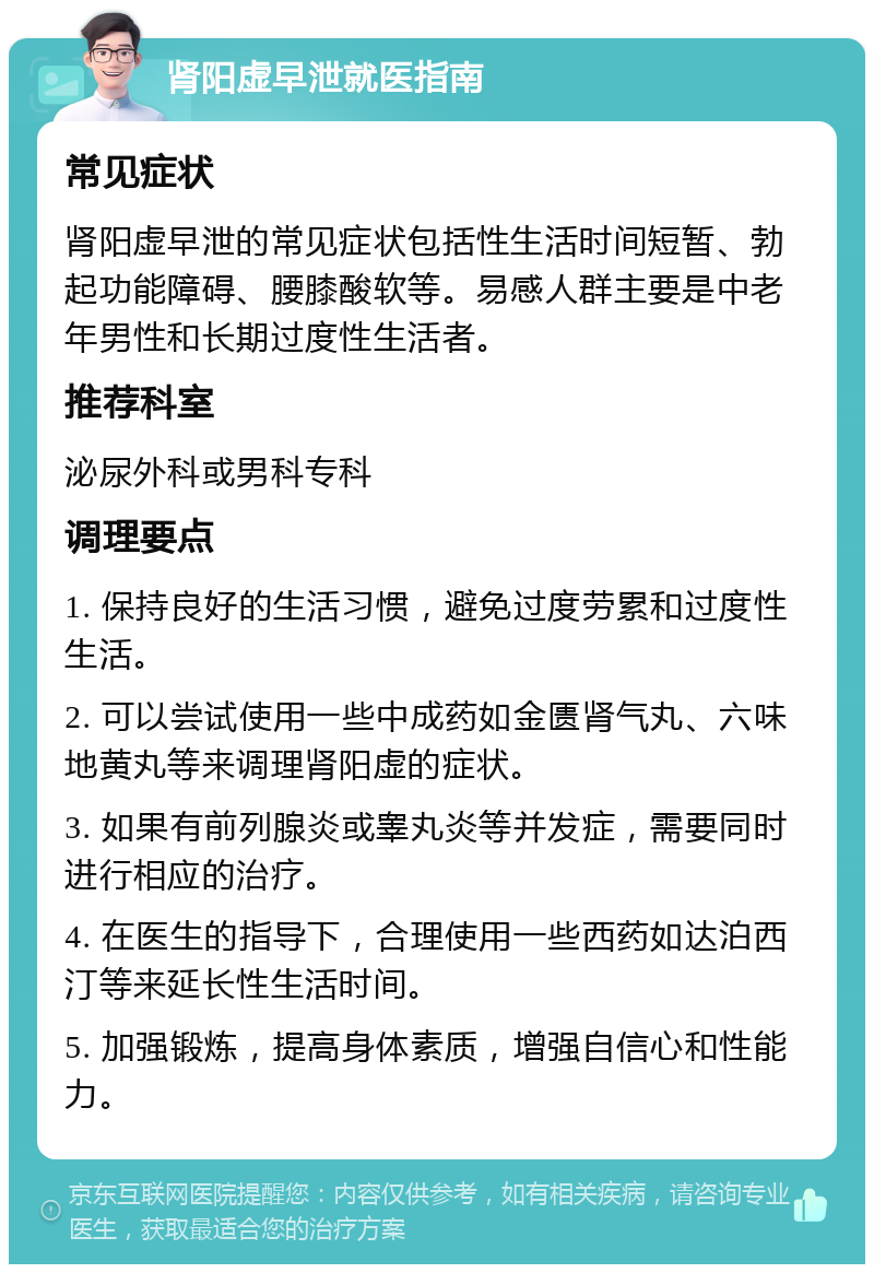 肾阳虚早泄就医指南 常见症状 肾阳虚早泄的常见症状包括性生活时间短暂、勃起功能障碍、腰膝酸软等。易感人群主要是中老年男性和长期过度性生活者。 推荐科室 泌尿外科或男科专科 调理要点 1. 保持良好的生活习惯，避免过度劳累和过度性生活。 2. 可以尝试使用一些中成药如金匮肾气丸、六味地黄丸等来调理肾阳虚的症状。 3. 如果有前列腺炎或睾丸炎等并发症，需要同时进行相应的治疗。 4. 在医生的指导下，合理使用一些西药如达泊西汀等来延长性生活时间。 5. 加强锻炼，提高身体素质，增强自信心和性能力。