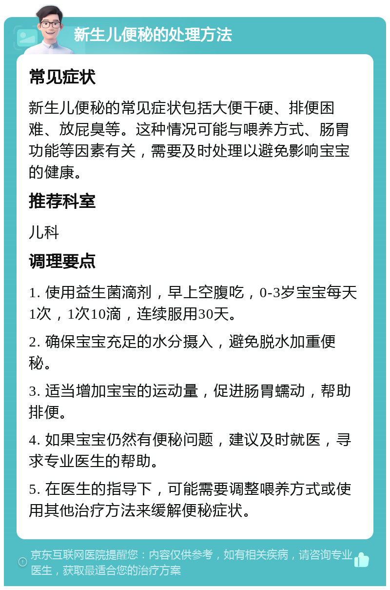 新生儿便秘的处理方法 常见症状 新生儿便秘的常见症状包括大便干硬、排便困难、放屁臭等。这种情况可能与喂养方式、肠胃功能等因素有关，需要及时处理以避免影响宝宝的健康。 推荐科室 儿科 调理要点 1. 使用益生菌滴剂，早上空腹吃，0-3岁宝宝每天1次，1次10滴，连续服用30天。 2. 确保宝宝充足的水分摄入，避免脱水加重便秘。 3. 适当增加宝宝的运动量，促进肠胃蠕动，帮助排便。 4. 如果宝宝仍然有便秘问题，建议及时就医，寻求专业医生的帮助。 5. 在医生的指导下，可能需要调整喂养方式或使用其他治疗方法来缓解便秘症状。