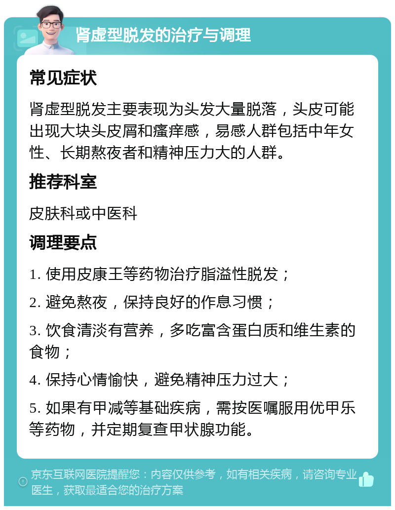 肾虚型脱发的治疗与调理 常见症状 肾虚型脱发主要表现为头发大量脱落，头皮可能出现大块头皮屑和瘙痒感，易感人群包括中年女性、长期熬夜者和精神压力大的人群。 推荐科室 皮肤科或中医科 调理要点 1. 使用皮康王等药物治疗脂溢性脱发； 2. 避免熬夜，保持良好的作息习惯； 3. 饮食清淡有营养，多吃富含蛋白质和维生素的食物； 4. 保持心情愉快，避免精神压力过大； 5. 如果有甲减等基础疾病，需按医嘱服用优甲乐等药物，并定期复查甲状腺功能。