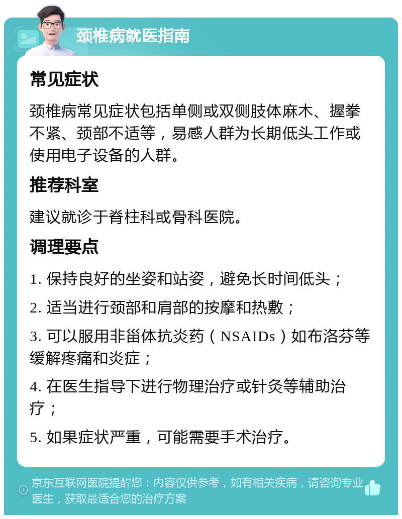 颈椎病就医指南 常见症状 颈椎病常见症状包括单侧或双侧肢体麻木、握拳不紧、颈部不适等，易感人群为长期低头工作或使用电子设备的人群。 推荐科室 建议就诊于脊柱科或骨科医院。 调理要点 1. 保持良好的坐姿和站姿，避免长时间低头； 2. 适当进行颈部和肩部的按摩和热敷； 3. 可以服用非甾体抗炎药（NSAIDs）如布洛芬等缓解疼痛和炎症； 4. 在医生指导下进行物理治疗或针灸等辅助治疗； 5. 如果症状严重，可能需要手术治疗。